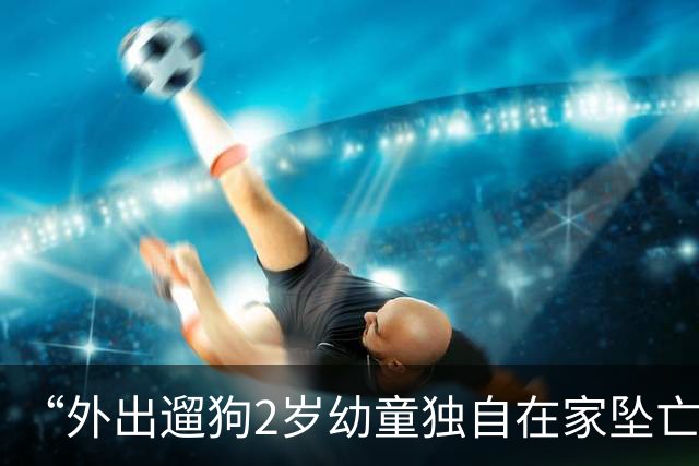 “外出遛狗2岁幼童独自在家坠亡”，孩子父亲回应质疑：妻子想不通需宣泄，我们的关系没那么“恼火”