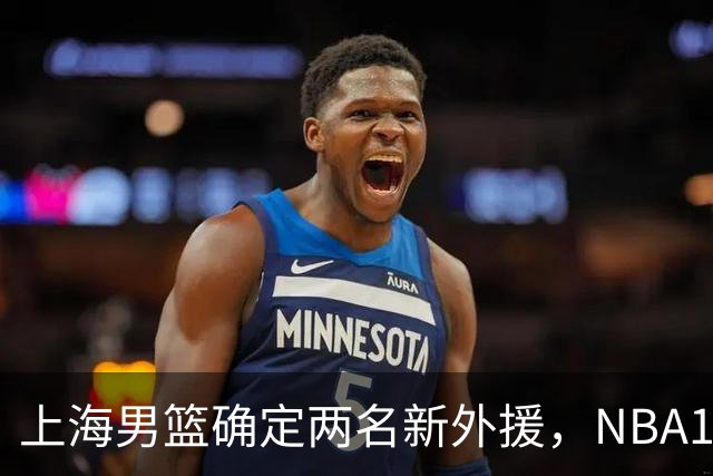 上海男篮确定两名新外援，NBA17+5后卫加盟，大外援锁定2米08悍将