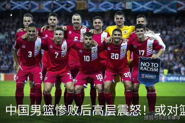 中国男篮惨败后高层震怒！或对篮协算总账 国手抱怨：为何不让我参赛