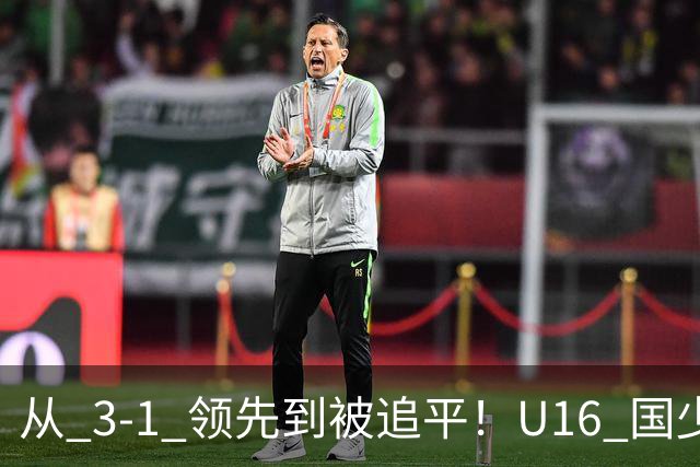从 3‑1 领先到被追平！U16 国少主场憾平，后续将迎战越南 U16