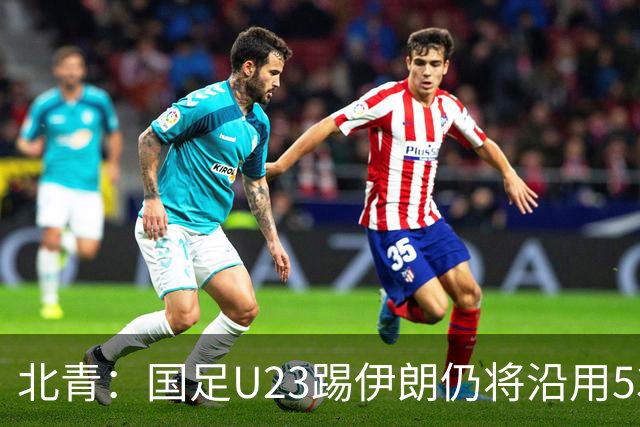 北青：国足U23踢伊朗仍将沿用532，今晚会看录像研究对手