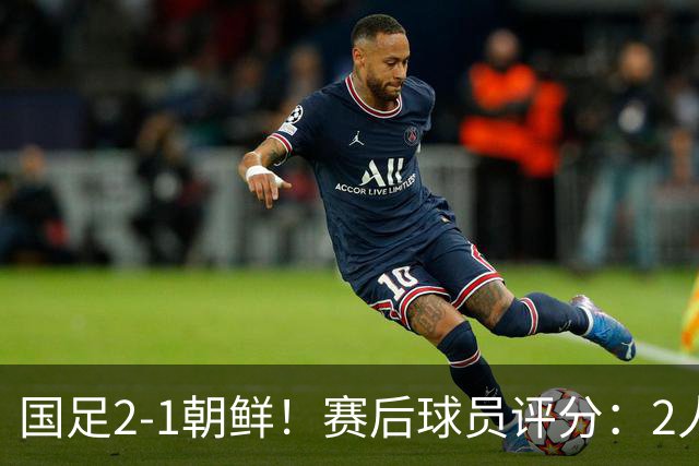 国足2-1朝鲜！赛后球员评分：2人满分，5将不及格，首发该调整了