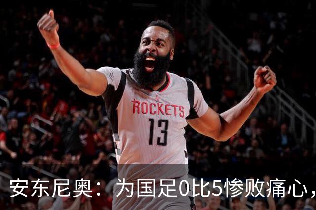 安东尼奥：为国足0比5惨败痛心，中国球员都有光明的未来
