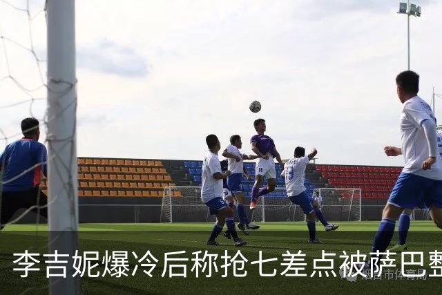 李吉妮爆冷后称抢七差点被萨巴整崩，紫薇拼下亚洲一哥伤病引担心