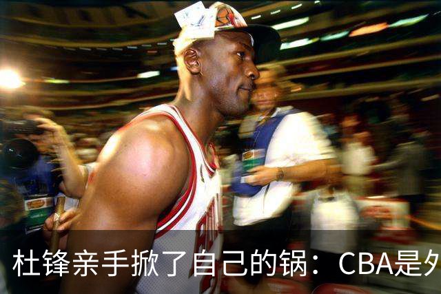 杜锋亲手掀了自己的锅：CBA是外援培训班，本土球员负责围观