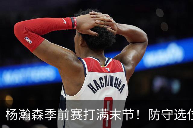 杨瀚森季前赛打满末节！防守选位+进攻选择提升，进步明显！