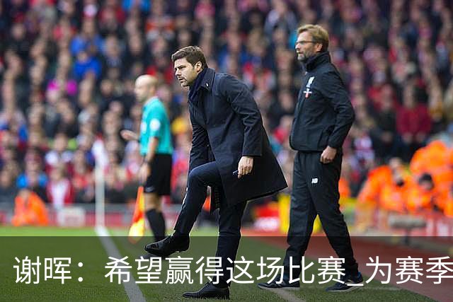 谢晖：希望赢得这场比赛 为赛季画一个圆满的句号