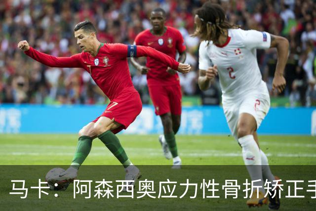 马卡：阿森西奥应力性骨折矫正手术非常成功，预计恢复期约四个月