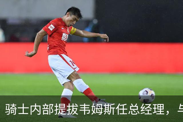骑士内部提拔韦姆斯任总经理，与詹姆斯有阿克伦渊源