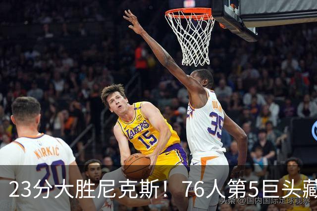 23分大胜尼克斯！76人第5巨头藏不住了，湖人低估了詹姆斯影响力