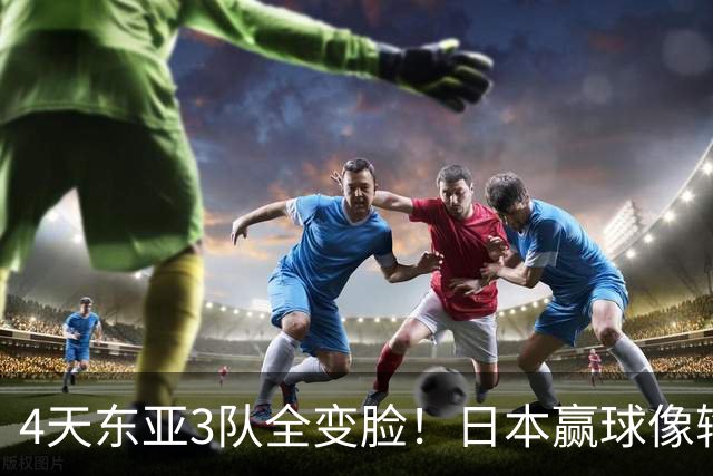 4天东亚3队全变脸！日本赢球像输球，韩国1-4被打崩，国足最惨