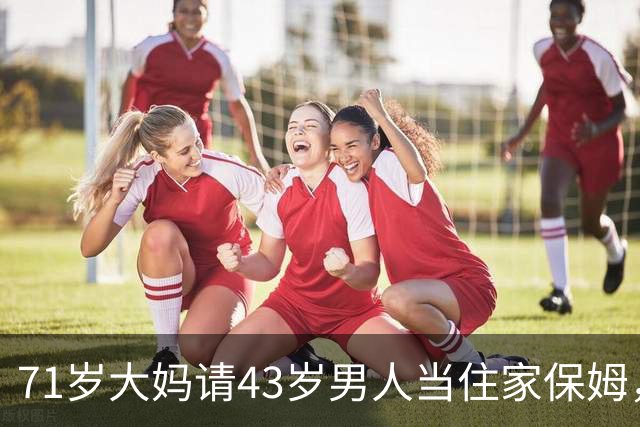71岁大妈请43岁男人当住家保姆，大妈：刚开始很满意，后期很窝火